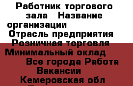 Работник торгового зала › Название организации ­ Team PRO 24 › Отрасль предприятия ­ Розничная торговля › Минимальный оклад ­ 25 000 - Все города Работа » Вакансии   . Кемеровская обл.,Прокопьевск г.